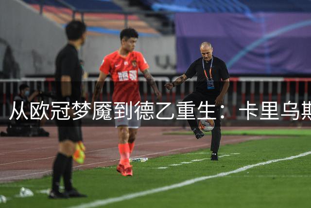 从欧冠梦魇到德乙重生：卡里乌斯自曝曾因致命失误萌生退意