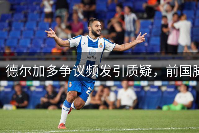 德尔加多争议频发引质疑，前国脚痛批危险动作