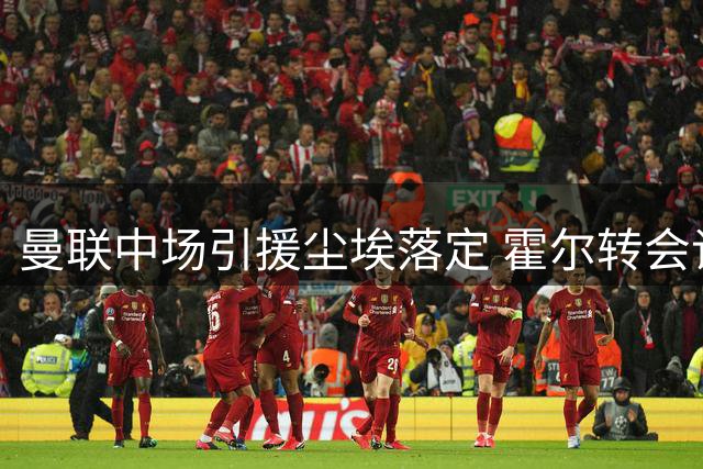 曼联中场引援尘埃落定 霍尔转会谈判全面提速