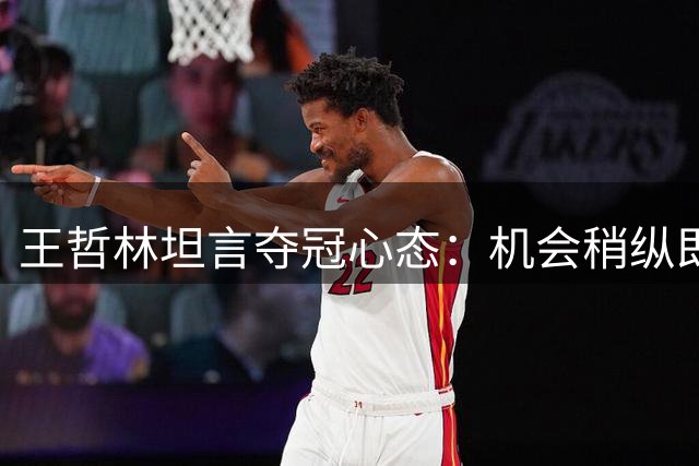 王哲林坦言夺冠心态：机会稍纵即逝 曾做好生涯无冠准备