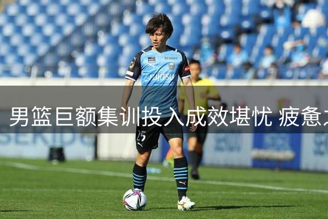 男篮巨额集训投入成效堪忧 疲惫之师难显提升