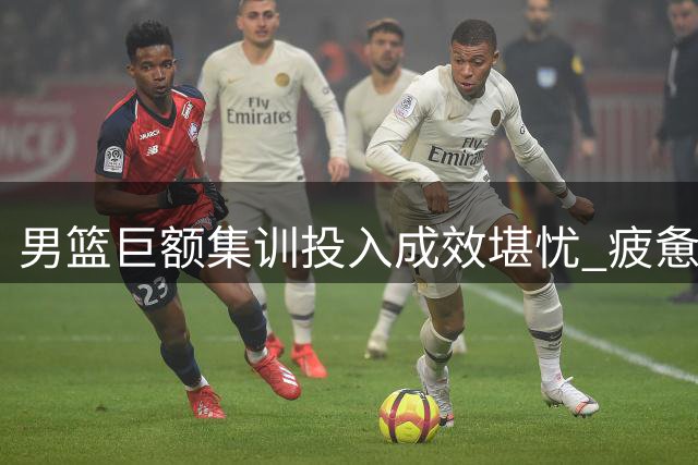 男篮巨额集训投入成效堪忧 疲惫之师难显提升