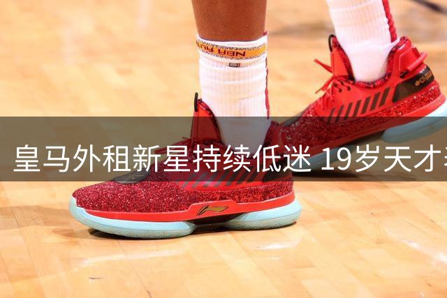皇马外租新星持续低迷 19岁天才表现惨淡遭球迷质疑