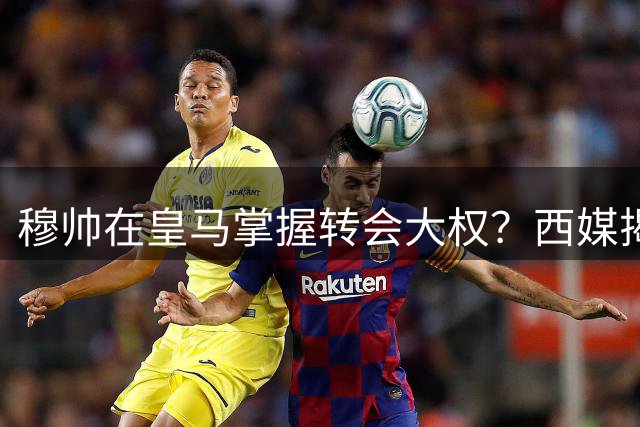 穆帅在皇马掌握转会大权？西媒揭秘老佛爷时代罕见放权内幕