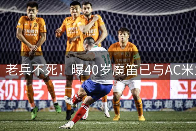 老兵不死！曝40岁魔笛已与AC米兰续约1年：不退出国家队 明年退役