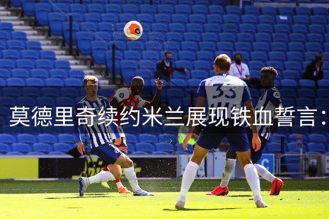 莫德里奇续约米兰展现铁血誓言：誓为新赛季再创辉煌