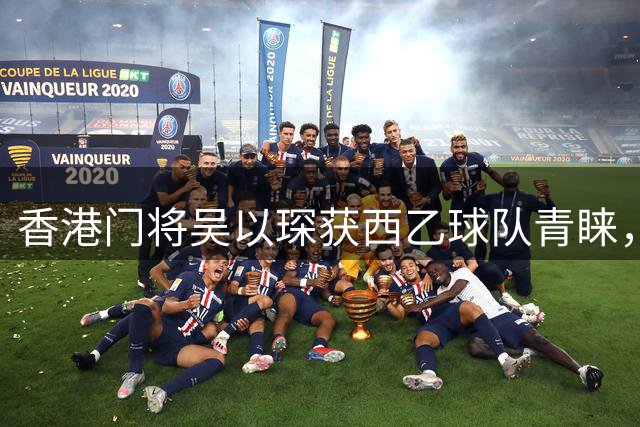 香港门将吴以琛获西乙球队青睐，开启欧洲职业足球新征程