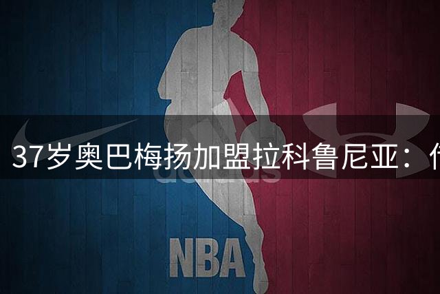 37岁奥巴梅扬加盟拉科鲁尼亚：传奇前锋的西班牙情缘与战术价值