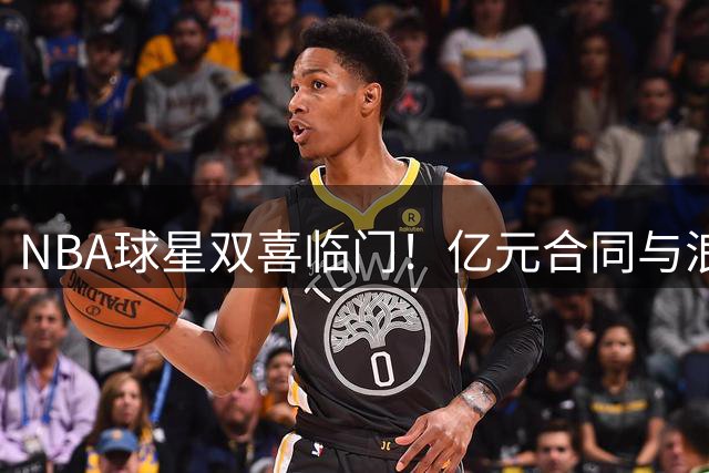 NBA球星双喜临门！亿元合同与浪漫求婚点亮多森姆人生高光时刻