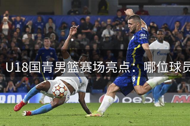 U18国青男篮赛场亮点：哪位球员令你最难忘？