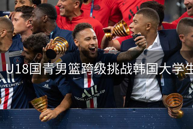 U18国青男篮跨级挑战韩国大学生队 末节爆发完成15分逆转